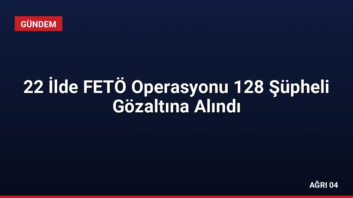 22 İlde FETÖ Operasyonu 128 Şüpheli Gözaltına Alındı